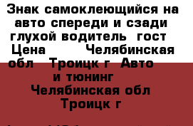 Знак самоклеющийся на авто спереди и сзади “глухой водитель“ гост › Цена ­ 75 - Челябинская обл., Троицк г. Авто » GT и тюнинг   . Челябинская обл.,Троицк г.